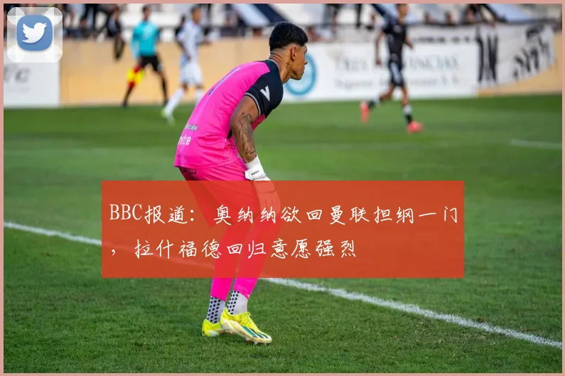 BBC报道：奥纳纳欲回曼联担纲一门，拉什福德回归意愿强烈