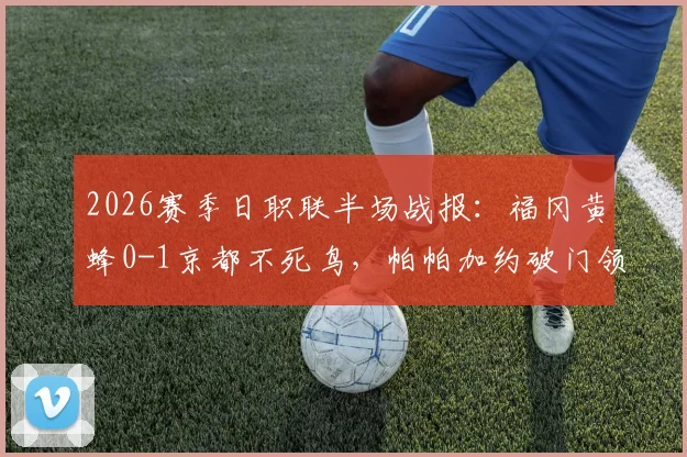 2026赛季日职联半场战报：福冈黄蜂0-1京都不死鸟，帕帕加约破门领跑射手榜，现场回放与两队近况深度分析