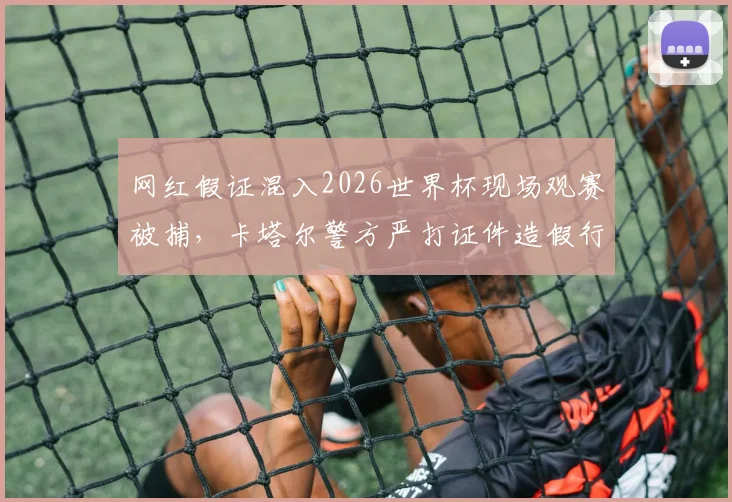 网红假证混入2026世界杯现场观赛被捕，卡塔尔警方严打证件造假行为，附观赛证件真伪辨别指南