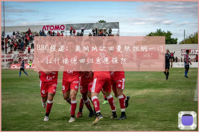 BBC报道：奥纳纳欲回曼联担纲一门，拉什福德回归意愿强烈