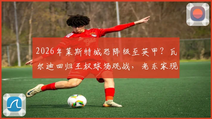2026年莱斯特城恐降级至英甲？瓦尔迪回归王权球场观战，老东家现状与球迷反应全解析