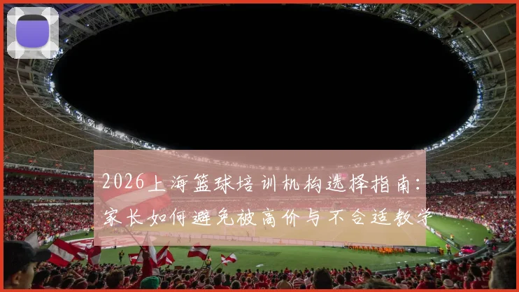 2026上海篮球培训机构选择指南：家长如何避免被高价与不合适教学拒绝，青训机构实力与价格深度对比
