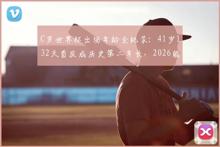 C罗世界杯出场年龄全纪录：41岁132天首发成历史第二年长，2026能否再战？