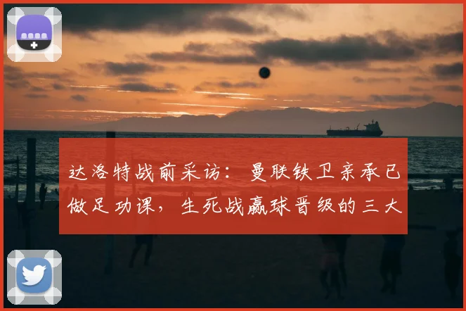 达洛特战前采访:曼联铁卫亲承已做足功课,生死战赢球晋级的三大关键点解析