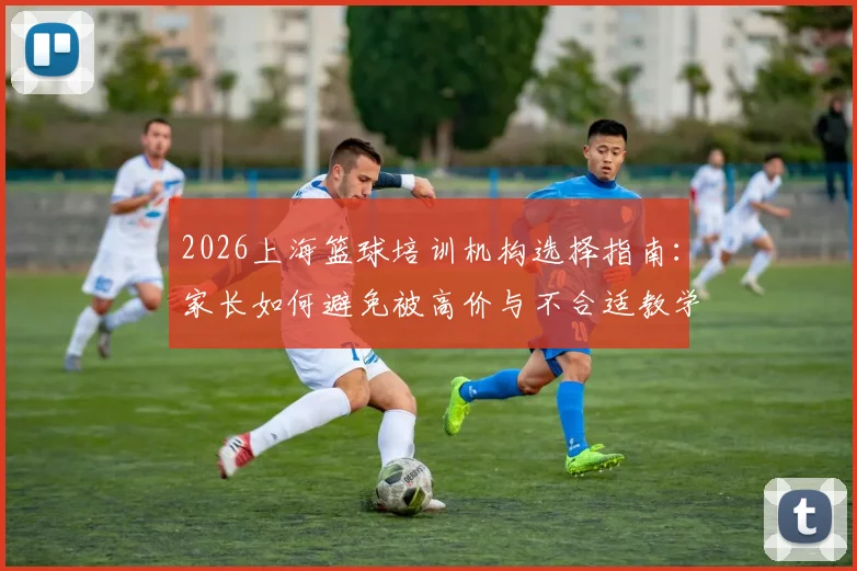 2026上海篮球培训机构选择指南：家长如何避免被高价与不合适教学拒绝，青训机构实力与价格深度对比