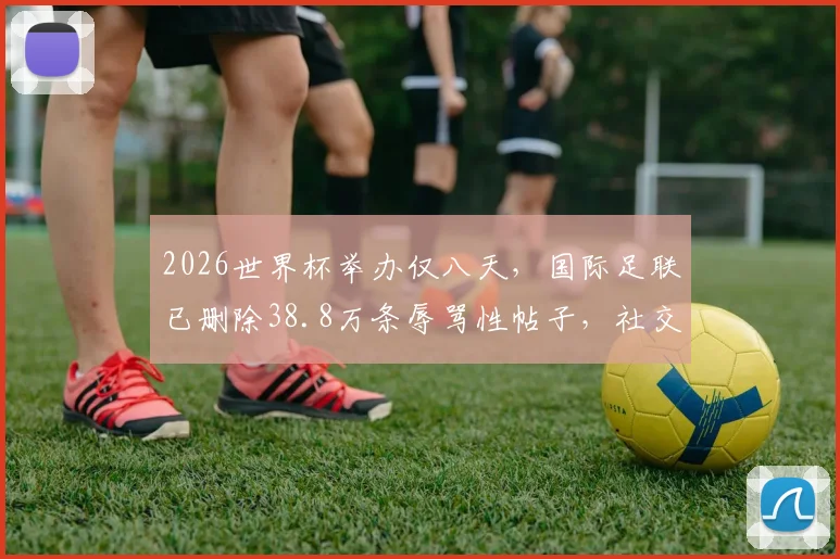 2026世界杯举办仅八天，国际足联已删除38.8万条辱骂性帖子，社交媒体暴力治理深度解析