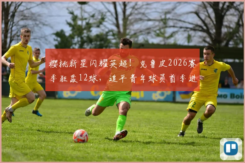 樱桃新星闪耀英超!克鲁皮2026赛季狂轰12球,追平青年球员首季进球纪录