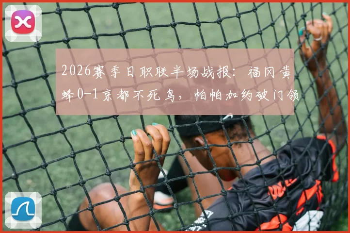 2026赛季日职联半场战报：福冈黄蜂0-1京都不死鸟，帕帕加约破门领跑射手榜，现场回放与两队近况深度分析