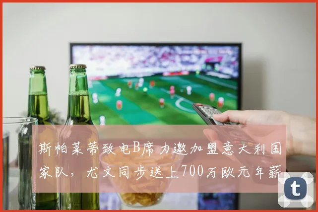 斯帕莱蒂致电B席力邀加盟意大利国家队，尤文同步送上700万欧元年薪，2026夏窗转会传闻深度分析
