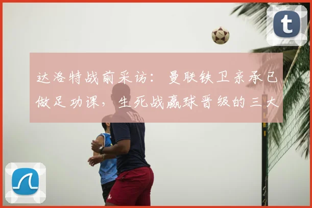 达洛特战前采访：曼联铁卫亲承已做足功课，生死战赢球晋级的三大关键点解析