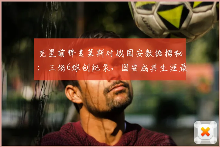 克星前锋基莱斯对战国安数据揭秘:三场6球创纪录,国安成其生涯最爱对手,附防线被爆原因分析
