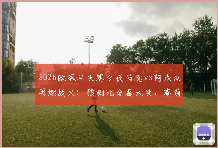 2026欧冠半决赛今夜马竞vs阿森纳再燃战火：预测比分赢大奖，赛前分析与晋级展望