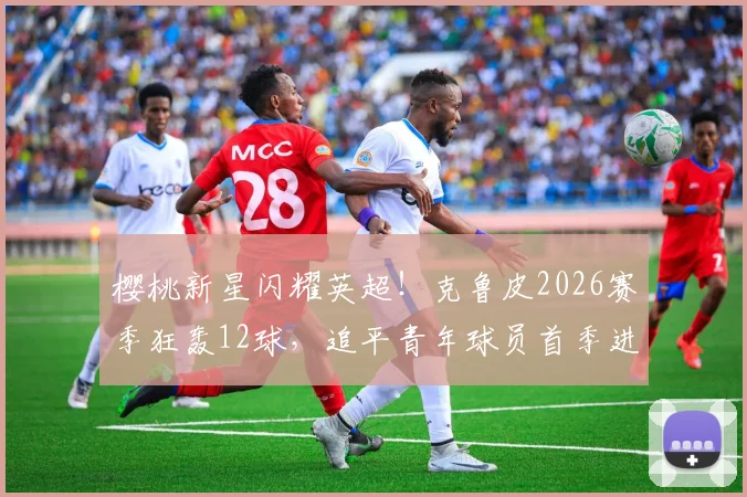 樱桃新星闪耀英超！克鲁皮2026赛季狂轰12球，追平青年球员首季进球纪录