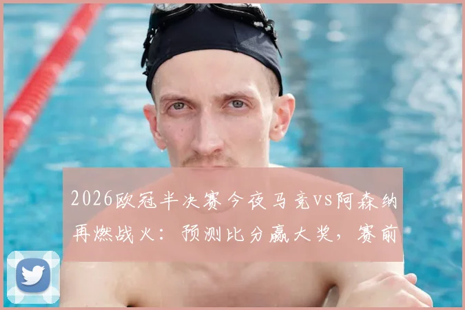 2026欧冠半决赛今夜马竞vs阿森纳再燃战火：预测比分赢大奖，赛前分析与晋级展望