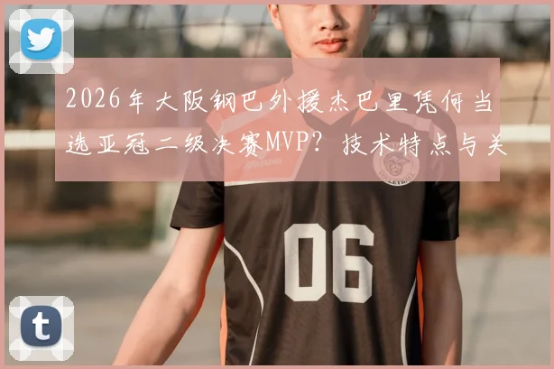 2026年大阪钢巴外援杰巴里凭何当选亚冠二级决赛MVP？技术特点与关键数据深度解读，附赛事评选规则分析