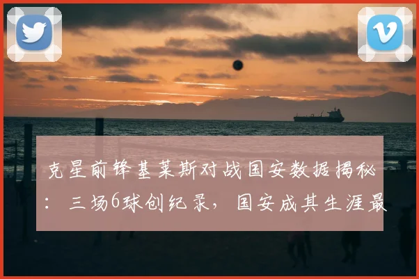 克星前锋基莱斯对战国安数据揭秘：三场6球创纪录，国安成其生涯最爱对手，附防线被爆原因分析